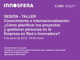 SESIÓN - TALLER
Conocimiento e Internacionalización
¿Cómo planificar tus proyectos
y gestionar personas en la
Empresa en Red e Innovadora?
6 de junio de 2012. 19:00 horas


Evento sobre innovación
Innosfera, el encuentro sobre innovación que organiza la Universitat
Oberta de Catalunya (UOC)
@innosfera | #innosfera
 