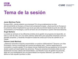 Tema de la sesión
Jesús Martínez Pardo
Europa 2030, ¿donde estarán sus empresas? En el que analizaremos la crisis
del conocimiento en Europa y el futuro de la empresa Europea. ¿Qué ocurrirá en Europa en
los próximos años? Explicaremos que es lo que esta ocurriendo desde el punto de vista del
conocimiento y la Psicología y cual es el futuro de una empresa si quiere internacionalizarse.
Ángel Barbero
La charla se centrará en los diferentes ámbitos de la gestión de proyectos de desarrollo, en
todo su ciclo de vida, con una visión práctica váida tanto para pequeñas empresas como en
grandes proyectos, y haciendo hincapié en todas las cosas que nunca se cuentan en un
máster
Paloma Lledó Martínez
¿Sabemos transmitir el espíritu emprendedor a nuestros colaboradores? Tenemos una idea
innovadora, hemos incorporado las nuevas tecnologías pero, ¿hemos sabido llevar la
innovación a nuestro equipo? Si se desea innovar realmente hay que gestionar la innovación
desde nuestro principal capital, las personas. Porque la empresa innovadora debe ser una
declaración de esos valores del emprendedor, una filosofía nueva de gestión de personas,
debe ser una manifestación de una personalidad de empresa diferente, que define y se
define en todo aquello que lleva a cabo.
 