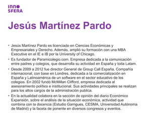 Jesús Martínez Pardo
• Jesús Martínez Pardo es licenciado en Ciencias Económicas y
  Empresariales y Derecho. Además, amplió su formación con una MBA
  Executive en el IE e IB por la University of Chicago.
• Es fundador de Paramicolegio.com. Empresa dedicada a la comunicación
  entre padres y colegios, que desarrolla su actividad en España y toda Latam.
• Desde 2009 a 2012 fue director General de Group Call España. Compañía
  internacional, con base en Londres, dedicada a la comercialización en
  España y Latinoamérica de un software en el sector educativo de los
  colegios. En 2002 fundó McMillan Clifford, empresa dedicada al
  asesoramiento político e institucional. Sus actividades principales se realizan
  para los altos cargos de la administración publica.
• En la actualidad colabora en la sección de opinión del diario Económico
  Expansión, sobre el análisis de la situación económica, actividad que
  combina con la docencia (Estudio Garrigues, CESMA, Universidad Autónoma
  de Madrid) y la faceta de ponente en diversos congresos y eventos.
 