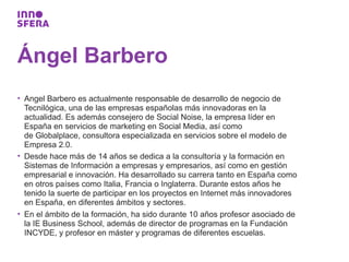 Ángel Barbero
• Angel Barbero es actualmente responsable de desarrollo de negocio de
  Tecnilógica, una de las empresas españolas más innovadoras en la
  actualidad. Es además consejero de Social Noise, la empresa líder en
  España en servicios de marketing en Social Media, así como
  de Globalplace, consultora especializada en servicios sobre el modelo de
  Empresa 2.0.
• Desde hace más de 14 años se dedica a la consultoría y la formación en
  Sistemas de Información a empresas y empresarios, así como en gestión
  empresarial e innovación. Ha desarrollado su carrera tanto en España como
  en otros países como Italia, Francia o Inglaterra. Durante estos años he
  tenido la suerte de participar en los proyectos en Internet más innovadores
  en España, en diferentes ámbitos y sectores.
• En el ámbito de la formación, ha sido durante 10 años profesor asociado de
  la IE Business School, además de director de programas en la Fundación
  INCYDE, y profesor en máster y programas de diferentes escuelas.
 