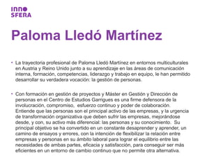Paloma Lledó Martínez
• La trayectoria profesional de Paloma Lledó Martínez en entornos multiculturales
  en Austria y Reino Unido junto a su aprendizaje en las áreas de comunicación
  interna, formación, competencias, liderazgo y trabajo en equipo, le han permitido
  desarrollar su verdadera vocación: la gestión de personas.

• Con formación en gestión de proyectos y Máster en Gestión y Dirección de
  personas en el Centro de Estudios Garrigues es una firme defensora de la
  involucración, compromiso, esfuerzo continuo y poder de colaboración.
  Entiende que las personas son el principal activo de las empresas, y la urgencia
  de transformación organizativa que deben sufrir las empresas, mejorándose
  desde, y con, su activo más diferencial: las personas y su conocimiento. Su
  principal objetivo se ha convertido en un constante desaprender y aprender, un
  camino de ensayos y errores, con la intención de flexibilizar la relación entre
  empresas y personas en su ámbito laboral para lograr el equilibrio entre las
  necesidades de ambas partes, eficacia y satisfacción, para conseguir ser más
  eficientes en un entorno de cambio continuo que no permite otra alternativa.
 