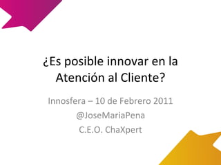 ¿Es posible innovar en la Atención al Cliente? Innosfera – 10 de Febrero 2011 @JoseMariaPena C.E.O. ChaXpert 