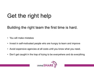 Get the right help
• You will make mistakes
• Invest in self-motivated people who are hungry to learn and improve
• Avoid expensive agencies at all costs until you know what you need.
• Don’t get caught in the trap of trying to be everywhere and do everything
Building the right team the first time is hard.
 