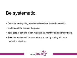 Be systematic
• Document everything: random actions lead to random results
• Understand the rules of the game
• Take care to set and report metrics on a monthly and quarterly basis
• Take the results and improve what you can by putting it in your
marketing pipeline.
 