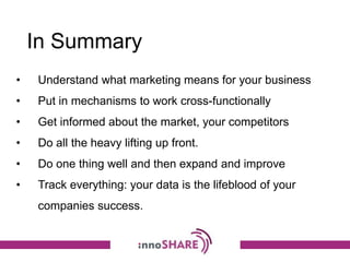 In Summary
• Understand what marketing means for your business
• Put in mechanisms to work cross-functionally
• Get informed about the market, your competitors
• Do all the heavy lifting up front.
• Do one thing well and then expand and improve
• Track everything: your data is the lifeblood of your
companies success.
 