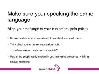 Make sure your speaking the same
language
• Be skeptical about what you already know about your customers
• Think about your entire communication cycle.
• Where are you customer touch points?
• Map all the people really involved in your marketing processes. HINT: it’s
not just marketing
Align your message to your customers’ pain points
 