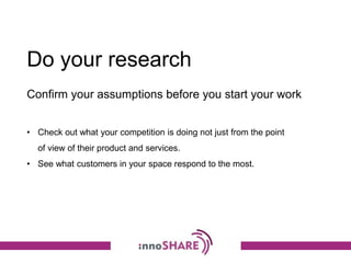 Do your research
• Check out what your competition is doing not just from the point
of view of their product and services.
• See what customers in your space respond to the most.
Confirm your assumptions before you start your work
 
