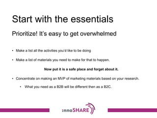 Start with the essentials
• Make a list all the activities you’d like to be doing
• Make a list of materials you need to make for that to happen.
Now put it is a safe place and forget about it.
• Concentrate on making an MVP of marketing materials based on your research.
• What you need as a B2B will be different then as a B2C.
Prioritize! It’s easy to get overwhelmed
 