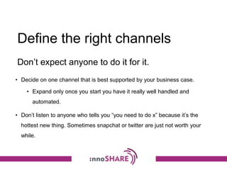 Define the right channels
• Decide on one channel that is best supported by your business case.
• Expand only once you start you have it really well handled and
automated.
• Don’t listen to anyone who tells you “you need to do x” because it’s the
hottest new thing. Sometimes snapchat or twitter are just not worth your
while.
Don’t expect anyone to do it for it.
 