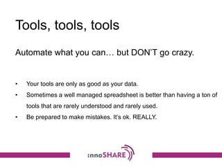 Tools, tools, tools
Automate what you can… but DON’T go crazy.
• Your tools are only as good as your data.
• Sometimes a well managed spreadsheet is better than having a ton of
tools that are rarely understood and rarely used.
• Be prepared to make mistakes. It’s ok. REALLY.
 