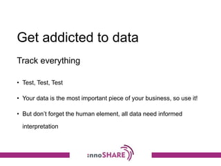 Get addicted to data
• Test, Test, Test
• Your data is the most important piece of your business, so use it!
• But don’t forget the human element, all data need informed
interpretation
Track everything
 