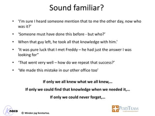 Sound familiar?
• ‘I’m sure I heard someone mention that to me the other day, now who
  was it?’
• ‘Someone must have done this before - but who?’
• When that guy left, he took all that knowledge with him.’
• ‘It was pure luck that I met Freddy – he had just the answer I was
  looking for”
• ‘That went very well – how do we repeat that success?’
• ‘We made this mistake in our other office too’

                       If only we all knew what we all knew,…
        If only we could find that knowledge when we needed it,…
                                If only we could never forget,…


     © Minden jog fenntartva.
 