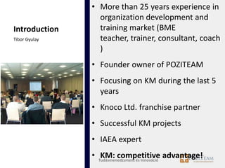 • More than 25 years experience in
                 organization development and
Introduction     training market (BME
Tibor Gyulay     teacher, trainer, consultant, coach
                 )
               • Founder owner of POZITEAM
               • Focusing on KM during the last 5
                 years
               • Knoco Ltd. franchise partner
               • Successful KM projects
               • IAEA expert
               • Tudásmenedzsment és Innováció advantage!
                  KM: competitive
 
