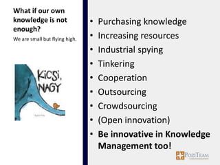 What if our own
knowledge is not                •   Purchasing knowledge
enough?
We are small but flying high.   •   Increasing resources
                                •   Industrial spying
                                •   Tinkering
                                •   Cooperation
                                •   Outsourcing
                                •   Crowdsourcing
                                •   (Open innovation)
                                •   Be innovative in Knowledge
                                    Management too!
 