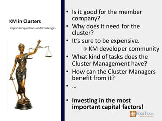 • Is it good for the member
KM in Clusters                         company?
Important questions and challenges   • Why does it need for the
                                       cluster?
                                     • It’s sure to be expensive.
                                             KM developer community
                                     • What kind of tasks does the
                                       Cluster Management have?
                                     • How can the Cluster Managers
                                       benefit from it?
                                     • …

                                     • Investing in the most
                                       important capital factors!
 
