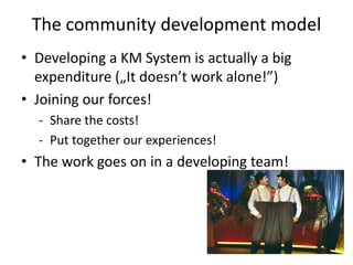 The community development model
• Developing a KM System is actually a big
  expenditure („It doesn’t work alone!”)
• Joining our forces!
  - Share the costs!
  - Put together our experiences!
• The work goes on in a developing team!
 