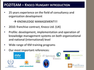 POZITEAM – KNOCO HUNGARY INTRODUCTION
•   25 years experience on the field of consultancy and
    organization development
        KNOWLEDGE MANAGEMENT!!!
•   2010: franchise contract, Knoco Ltd. (UK)
•   Profile: development, implementation and operation of
    knowledge management systems on both organizational
    and national (international) level
•   Wide range of KM training programs
•   Our most important references:
 