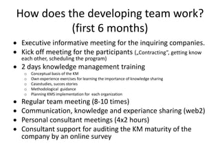 How does the developing team work?
          (first 6 months)
Executive informative meeting for the inquiring companies.
Kick off meeting for the participants („Contracting”, getting know
each other, scheduling the program)
2 days knowledge management training
 o   Conceptual basis of the KM
 o   Own experience exercises for learning the importance of knowledge sharing
 o   Casestudies, succes stories
 o   Methodological guidance
 o   Planning KMS implementation for each organization
Regular team meeting (8-10 times)
Communication, knowledge and experiance sharing (web2)
Personal consultant meetings (4x2 hours)
Consultant support for auditing the KM maturity of the
company by an online survey
 