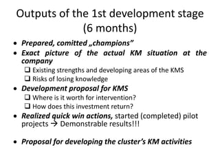Outputs of the 1st development stage
             (6 months)
 Prepared, comitted „champions”
 Exact picture of the actual KM situation at the
 company
  Existing strengths and developing areas of the KMS
  Risks of losing knowledge
 Development proposal for KMS
  Where is it worth for intervention?
  How does this investment return?
 Realized quick win actions, started (completed) pilot
 projects  Demonstrable results!!!

 Proposal for developing the cluster’s KM activities
 