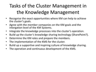 Tasks of the Cluster Management in
      the Knowledge Management
• Recognise the exact opportunities where KM can help to achieve
  the cluster’s goals.
• Agree with the member companies on the KM goals and the
  intergation level of the KM Systems.
• Integrate the knowledge processes into the cluster’s operation.
• Build up the cluster’s knowledge sharing technology (SharePoint?).
• Determine the KM roles and prepare the members.
• The implementation of the KMS for the cluster.
• Bulid up a supportive and inspiring culture of knowledge sharing.
• The operation and continuous development of the KMS.
 