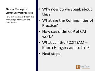Cluster Managers’             • Why now do we speak about
Community of Practice
How can we benefit from the
                                this?
Knowledge Management
personally?
                              • What are the Communities of
                                Practice?
                              • How could the CoP of CM
                                work?
                              • What can the POZITEAM –
                                Knoco Hungary add to this?
                              • Next steps
 