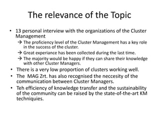 The relevance of the Topic
• 13 personal interview with the organizations of the Cluster
  Management
    The proficiency level of the Cluster Management has a key role
     in the success of the cluster.
    Great experiance has been collected during the last time.
    The majority would be happy if they can share their knowledge
     with other Cluster Managers.
• There is a very low proportion of clusters working well.
• The MAG Zrt. has also recognised the neccesity of the
  communication between Cluster Managers.
• Teh efficiency of knowledge transfer and the sustainability
  of the community can be raised by the state-of-the-art KM
  techniquies.
 