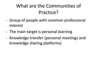 What are the Communities of
               Practice?
- Group of people with common professional
  interest
- The main target is personal learning
- Knowledge transfer (personal meetings and
  knowledge sharing platforms)
 