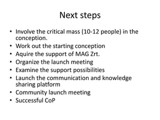 Next steps
• Involve the critical mass (10-12 people) in the
  conception.
• Work out the starting conception
• Aquire the support of MAG Zrt.
• Organize the launch meeting
• Examine the support possibilities
• Launch the communication and knowledge
  sharing platform
• Community launch meeting
• Successful CoP
 