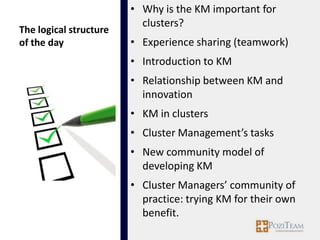 • Why is the KM important for
                          clusters?
The logical structure
of the day              • Experience sharing (teamwork)
                        • Introduction to KM
                        • Relationship between KM and
                          innovation
                        • KM in clusters
                        • Cluster Management’s tasks
                        • New community model of
                          developing KM
                        • Cluster Managers’ community of
                          practice: trying KM for their own
                          benefit.
 