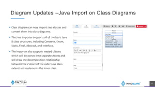 Diagram Updates –Java Import on Class Diagrams
 Class diagram can now import Java classes and
convert them into class diagrams.
 The Java importer supports all of the basic Java
8 class structures, including Concrete, Enum,
Static, Final, Abstract, and Interface.
 The importer also supports nested classes
which will be parsed into separate Assets and
will draw the decomposition relationship
between the 2 Assets if the outer Java class
extends or implements the inner class.
11
 