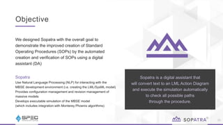 Objective
25
​We designed Sopatra with the overall goal to
demonstrate the improved creation of Standard
Operating Procedures (SOPs) by the automated
creation and verification of SOPs using a digital
assistant (DA)
Sopatra
Use Natural Language Processing (NLP) for interacting with the
MBSE development environment (i.e. creating the LML/SysML model)
Provides configuration management and revision management of
massive models
Develops executable simulation of the MBSE model
(which includes integration with Monterey Phoenix algorithms)
Sopatra is a digital assistant that
will convert text to an LML Action Diagram
and execute the simulation automatically
to check all possible paths
through the procedure.
 