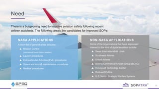 Need
26
There is a burgeoning need to improve aviation safety following recent
airliner accidents. The following areas are candidates for improved SOPs:
NASA APPLICATIONS
A short-list of general areas includes:
Mission Control
(International Space Station, satellites)
Launch procedures
Extravehicular Activities (EVA) procedures
Space and aircraft maintenance procedures
Medical procedures
NON-NASA APPLICATIONS
Some of the organizations that have expressed
interest in this kind of digital assistant include:
Swiss International Air Lines
Southwest Airlines
United Airlines
Boeing Commercial Aircraft Group (BCAG)
Honeywell Technology Center
Rockwell Collins
U.S. Navy - Strategic Warfare Systems
 
