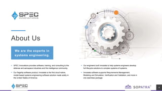  SPEC Innovations provides software, training, and consulting to the
defense and aerospace industries and the intelligence community.
 Our flagship software product, Innoslate is the first cloud-native,
model-based systems engineering software solution made solely in
the United States of America.
About Us
We are the experts in
systems engineering.
4
 Our engineers built Innoslate to help systems engineers develop
full lifecycle solutions to complex systems of systems.
 Innoslate software supports Requirements Management,
Modeling and Simulation, Verification and Validation, and more in
one seamless package.
 