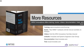 MoreResources
SPEC Innovations offers training, books, videos, documentation, trials, and
more
42
Training: specinnovations.com/training
Books: “Real MBSE” textbook and lab manual available on
Amazon
Videos: Visit the SPEC Innovations YouTube channel
LinkedIn: Innoslate and Systems Engineers User Group
Documentation: help.Innoslate.com
Trial: cloud.Innoslate.com
 