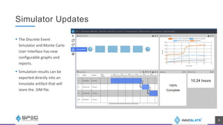 Simulator Updates
 The Discrete Event
Simulator and Monte Carlo
User Interface has new
configurable graphs and
reports.
 Simulation results can be
exported directly into an
Innoslate artifact that will
store the .SIM file.
9
 