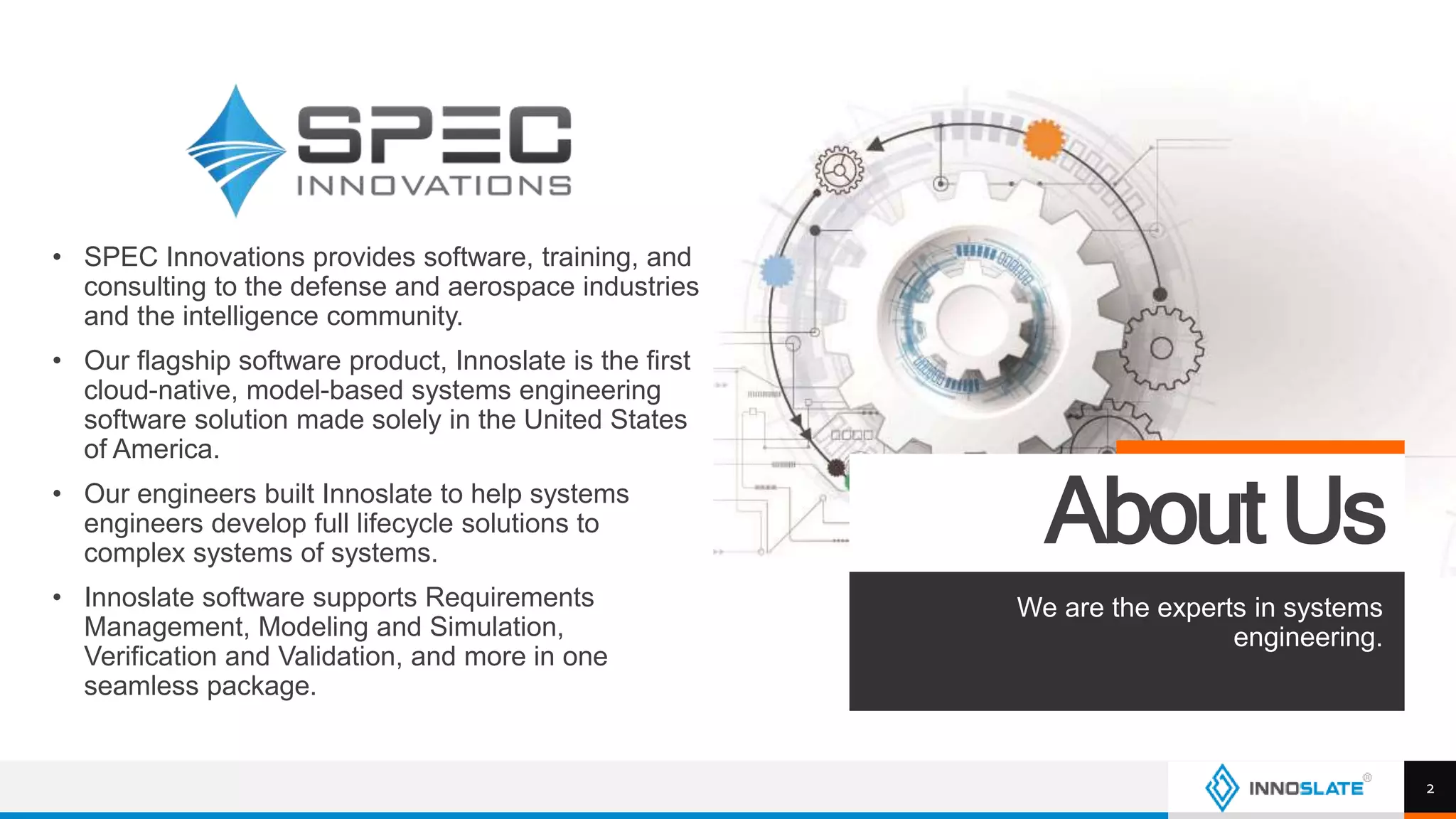 • SPEC Innovations provides software, training, and
consulting to the defense and aerospace industries
and the intelligence community.
• Our flagship software product, Innoslate is the first
cloud-native, model-based systems engineering
software solution made solely in the United States
of America.
• Our engineers built Innoslate to help systems
engineers develop full lifecycle solutions to
complex systems of systems.
• Innoslate software supports Requirements
Management, Modeling and Simulation,
Verification and Validation, and more in one
seamless package.
About Us
We are the experts in systems
engineering.
2
 