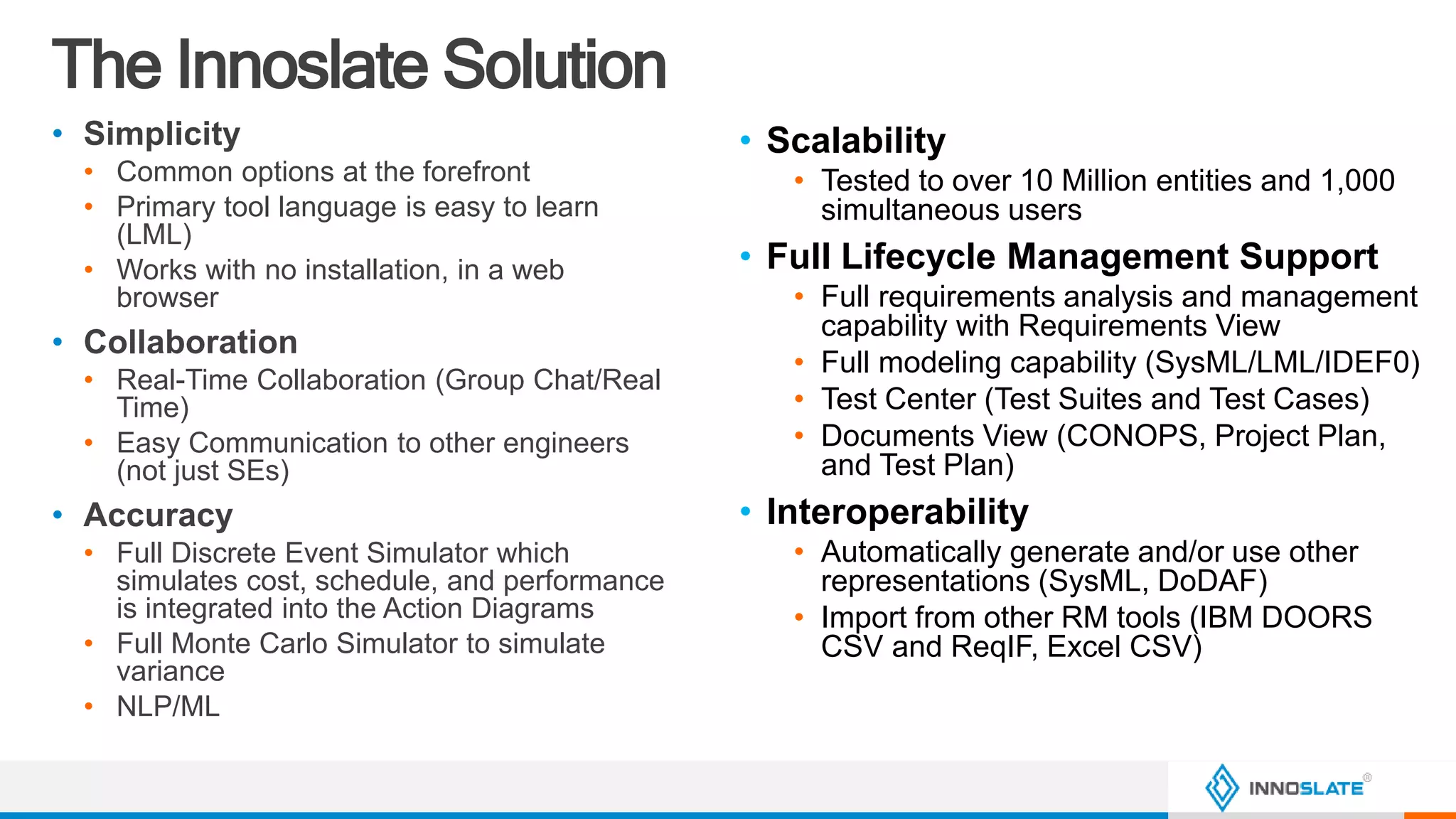 The Innoslate Solution
• Simplicity
• Common options at the forefront
• Primary tool language is easy to learn
(LML)
• Works with no installation, in a web
browser
• Collaboration
• Real-Time Collaboration (Group Chat/Real
Time)
• Easy Communication to other engineers
(not just SEs)
• Accuracy
• Full Discrete Event Simulator which
simulates cost, schedule, and performance
is integrated into the Action Diagrams
• Full Monte Carlo Simulator to simulate
variance
• NLP/ML
• Scalability
• Tested to over 10 Million entities and 1,000
simultaneous users
• Full Lifecycle Management Support
• Full requirements analysis and management
capability with Requirements View
• Full modeling capability (SysML/LML/IDEF0)
• Test Center (Test Suites and Test Cases)
• Documents View (CONOPS, Project Plan,
and Test Plan)
• Interoperability
• Automatically generate and/or use other
representations (SysML, DoDAF)
• Import from other RM tools (IBM DOORS
CSV and ReqIF, Excel CSV)
 