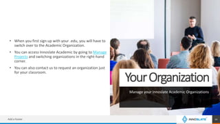 YourOrganization
Manage your Innoslate Academic Organizations
• When you first sign up with your .edu, you will have to
switch over to the Academic Organization.
• You can access Innoslate Academic by going to Manage
Projects and switching organizations in the right-hand
corner.
• You can also contact us to request an organization just
for your classroom.
Add a footer 10
 
