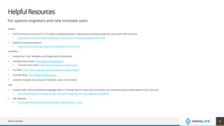 HelpfulResources
For systems engineers and new Innoslate users
DoDAF:
• DoD Architecture Framework 2.0: A Guide to Applying Systems Engineering to Develop Integrated, Executable ($49, Amazon)
• https://www.amazon.com/DoD-Architecture-Framework-2-0-Architectures/dp/1502757621
• DoDAF Government website
• https://dodcio.defense.gov/library/dod-architecture-framework/
Innoslate:
• Guided User Tour: Available on all Organization Dashboards
• Innoslate Help Center: https://help.innoslate.com/
• Innoslate Users Guide: https://help.innoslate.com/users-guide/
• YouTube: https://www.youtube.com/user/specinnovations/videos
• Innoslate Blog: https://blog.innoslate.com/
• LinkedIn Innoslate User Group: On LinkedIn, search for Innoslate
LML:
• Essential LML: Lifecycle Modeling Language (LML): a Thinking Tool for Capturing, Connecting, and Communicating Complex Systems ($15, Amazon)
• https://www.amazon.com/Essential-LML-Lifecycle-Connecting-Communicating/dp/1790702348
• LML Website
• http://www.lifecyclemodeling.org/spec/LML_Specification_1_1.pdf
Add a footer 12
 