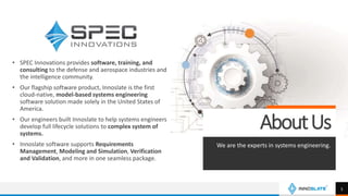• SPEC Innovations provides software, training, and
consulting to the defense and aerospace industries and
the intelligence community.
• Our flagship software product, Innoslate is the first
cloud-native, model-based systems engineering
software solution made solely in the United States of
America.
• Our engineers built Innoslate to help systems engineers
develop full lifecycle solutions to complex system of
systems.
• Innoslate software supports Requirements
Management, Modeling and Simulation, Verification
and Validation, and more in one seamless package.
AboutUs
We are the experts in systems engineering.
5
 