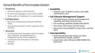 GeneralBenefitsoftheInnoslateSolution
• Simplicity
• Common options at the forefront
• Primary tool language is easy to learn (LML)
• Works with no installation, in a web browser
• Collaboration
• Real-Time Collaboration (Group Chat/Real
Time)
• Easy Communication to other engineers (not
just SEs)
• Accuracy
• Full Discrete Event Simulator which simulates
cost, schedule, and performance is
integrated into the Action Diagrams
• Full Monte Carlo Simulator to simulate
variance
• NLP/ML
• Scalability
• Tested to over 10 Million entities and 1,000
simultaneous users
• Full Lifecycle Management Support
• Full requirements analysis and management
capability with Requirements View
• Full modeling capability (SysML/LML/IDEF0)
• Test Center (Test Suites and Test Cases)
• Documents View (CONOPS, Project Plan, and Test
Plan)
• Interoperability
• Automatically generate and/or use other
representations (SysML, DoDAF)
• Import from other RM tools (IBM DOORS CSV,
Excel CSV)
 