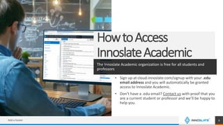 HowtoAccess
InnoslateAcademic
The Innoslate Academic organization is free for all students and
professors
• Sign up at cloud.innoslate.com/signup with your .edu
email address and you will automatically be granted
access to Innoslate Academic.
• Don’t have a .edu email? Contact us with proof that you
are a current student or professor and we’ll be happy to
help you.
Add a footer 9
 