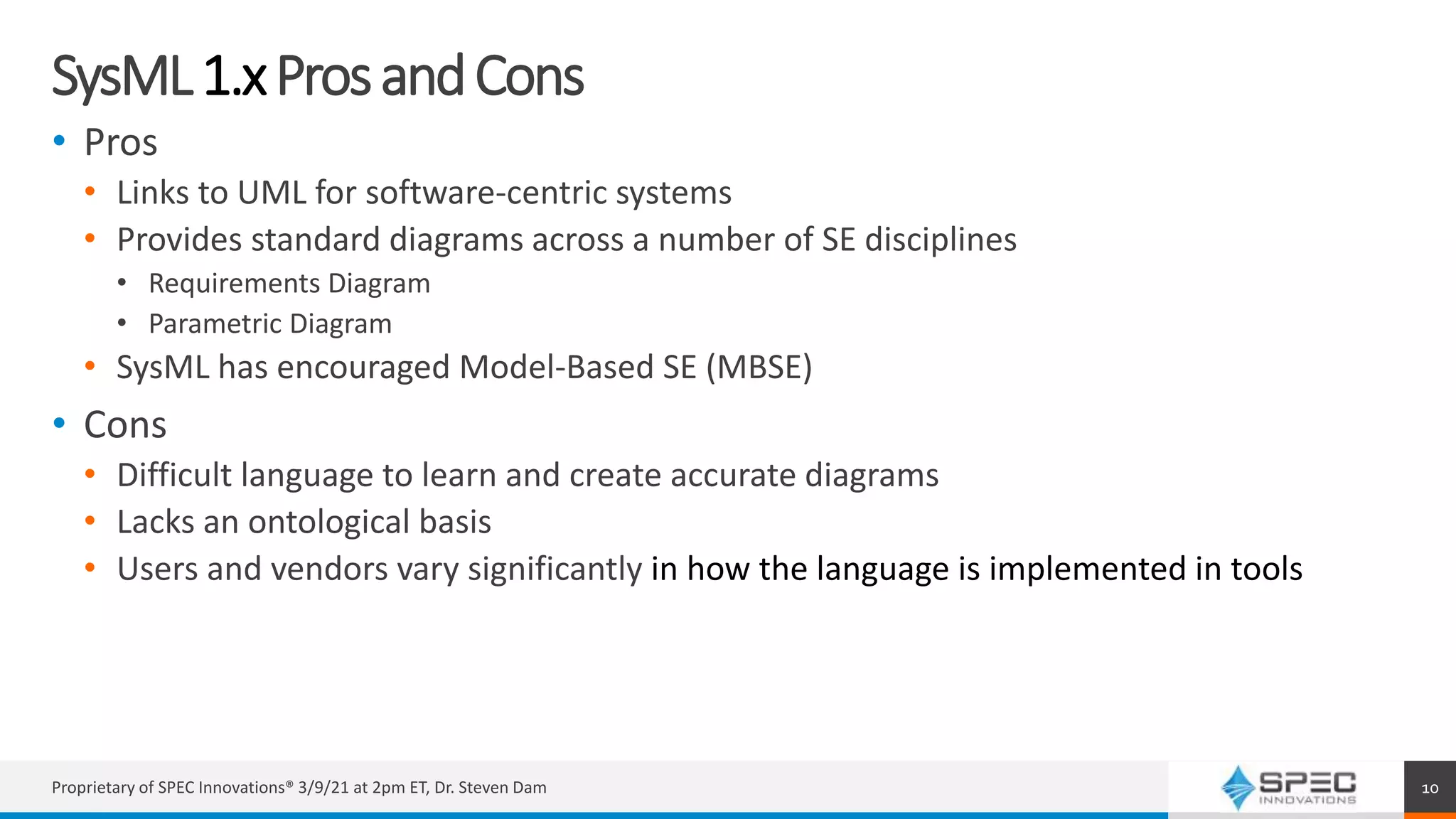 SysML1.xProsandCons
• Pros
• Links to UML for software-centric systems
• Provides standard diagrams across a number of SE disciplines
• Requirements Diagram
• Parametric Diagram
• SysML has encouraged Model-Based SE (MBSE)
• Cons
• Difficult language to learn and create accurate diagrams
• Lacks an ontological basis
• Users and vendors vary significantly in how the language is implemented in tools
Proprietary of SPEC Innovations® 3/9/21 at 2pm ET, Dr. Steven Dam 10
 