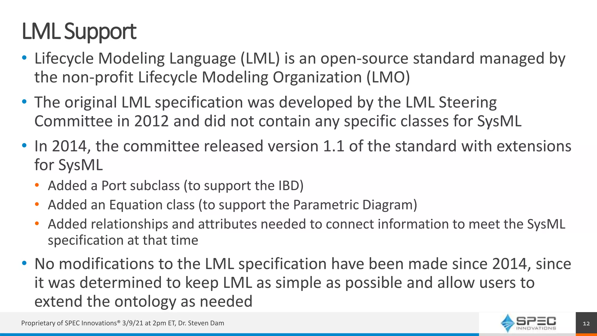 LMLSupport
• Lifecycle Modeling Language (LML) is an open-source standard managed by
the non-profit Lifecycle Modeling Organization (LMO)
• The original LML specification was developed by the LML Steering
Committee in 2012 and did not contain any specific classes for SysML
• In 2014, the committee released version 1.1 of the standard with extensions
for SysML
• Added a Port subclass (to support the IBD)
• Added an Equation class (to support the Parametric Diagram)
• Added relationships and attributes needed to connect information to meet the SysML
specification at that time
• No modifications to the LML specification have been made since 2014, since
it was determined to keep LML as simple as possible and allow users to
extend the ontology as needed
Proprietary of SPEC Innovations® 3/9/21 at 2pm ET, Dr. Steven Dam 12
 