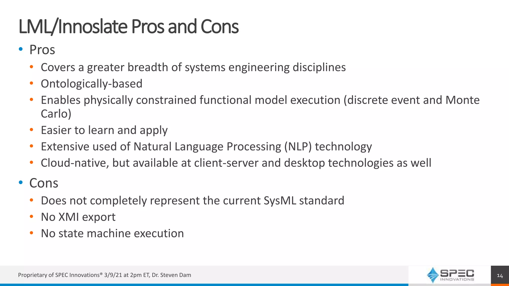 LML/InnoslateProsandCons
• Pros
• Covers a greater breadth of systems engineering disciplines
• Ontologically-based
• Enables physically constrained functional model execution (discrete event and Monte
Carlo)
• Easier to learn and apply
• Extensive used of Natural Language Processing (NLP) technology
• Cloud-native, but available at client-server and desktop technologies as well
• Cons
• Does not completely represent the current SysML standard
• No XMI export
• No state machine execution
Proprietary of SPEC Innovations® 3/9/21 at 2pm ET, Dr. Steven Dam 14
 