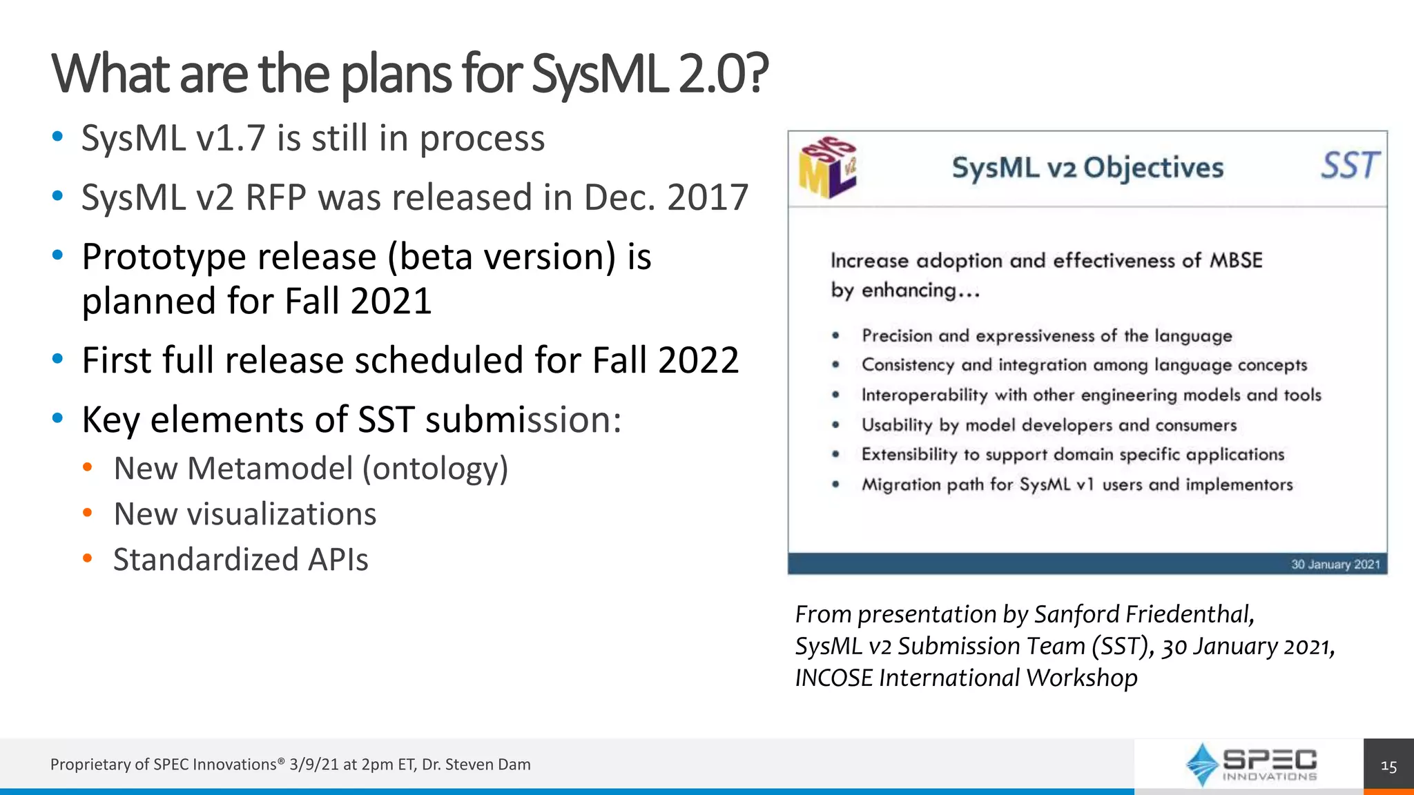 WhataretheplansforSysML2.0?
• SysML v1.7 is still in process
• SysML v2 RFP was released in Dec. 2017
• Prototype release (beta version) is
planned for Fall 2021
• First full release scheduled for Fall 2022
• Key elements of SST submission:
• New Metamodel (ontology)
• New visualizations
• Standardized APIs
Proprietary of SPEC Innovations® 3/9/21 at 2pm ET, Dr. Steven Dam 15
From presentation by Sanford Friedenthal,
SysML v2 Submission Team (SST), 30 January 2021,
INCOSE International Workshop
 