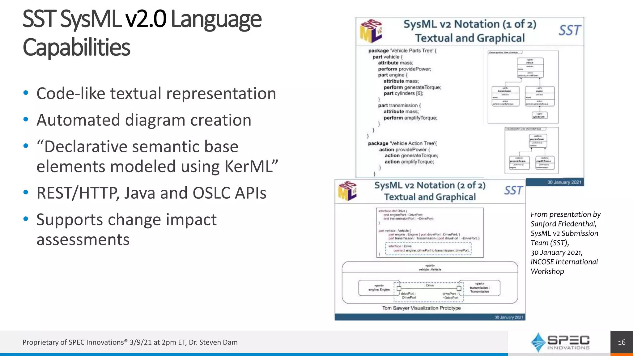 SSTSysMLv2.0Language
Capabilities
• Code-like textual representation
• Automated diagram creation
• “Declarative semantic base
elements modeled using KerML”
• REST/HTTP, Java and OSLC APIs
• Supports change impact
assessments
Proprietary of SPEC Innovations® 3/9/21 at 2pm ET, Dr. Steven Dam 16
From presentation by
Sanford Friedenthal,
SysML v2 Submission
Team (SST),
30 January 2021,
INCOSE International
Workshop
 