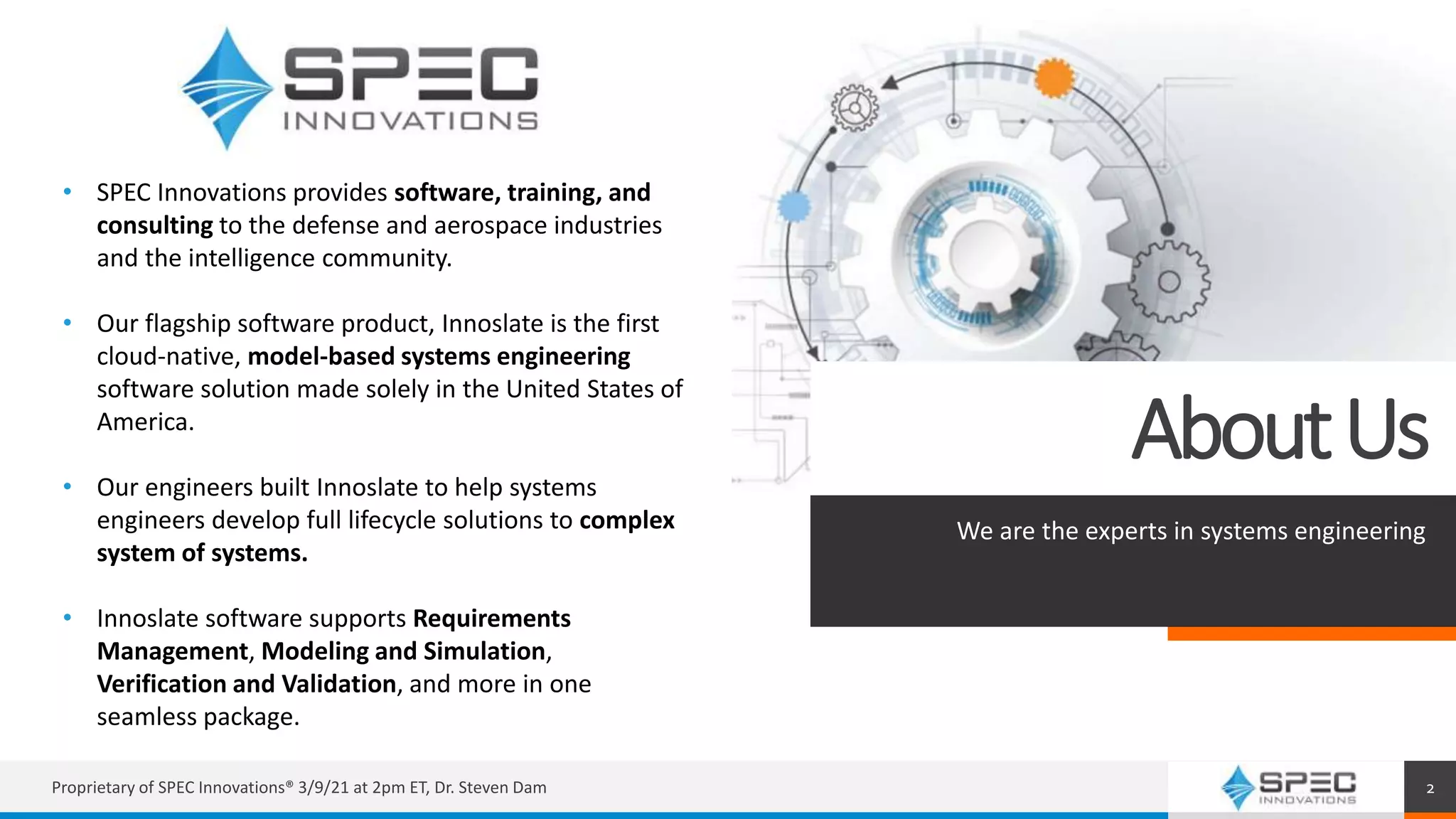 AboutUs
We are the experts in systems engineering
Proprietary of SPEC Innovations® 3/9/21 at 2pm ET, Dr. Steven Dam 2
• SPEC Innovations provides software, training, and
consulting to the defense and aerospace industries
and the intelligence community.
• Our flagship software product, Innoslate is the first
cloud-native, model-based systems engineering
software solution made solely in the United States of
America.
• Our engineers built Innoslate to help systems
engineers develop full lifecycle solutions to complex
system of systems.
• Innoslate software supports Requirements
Management, Modeling and Simulation,
Verification and Validation, and more in one
seamless package.
 