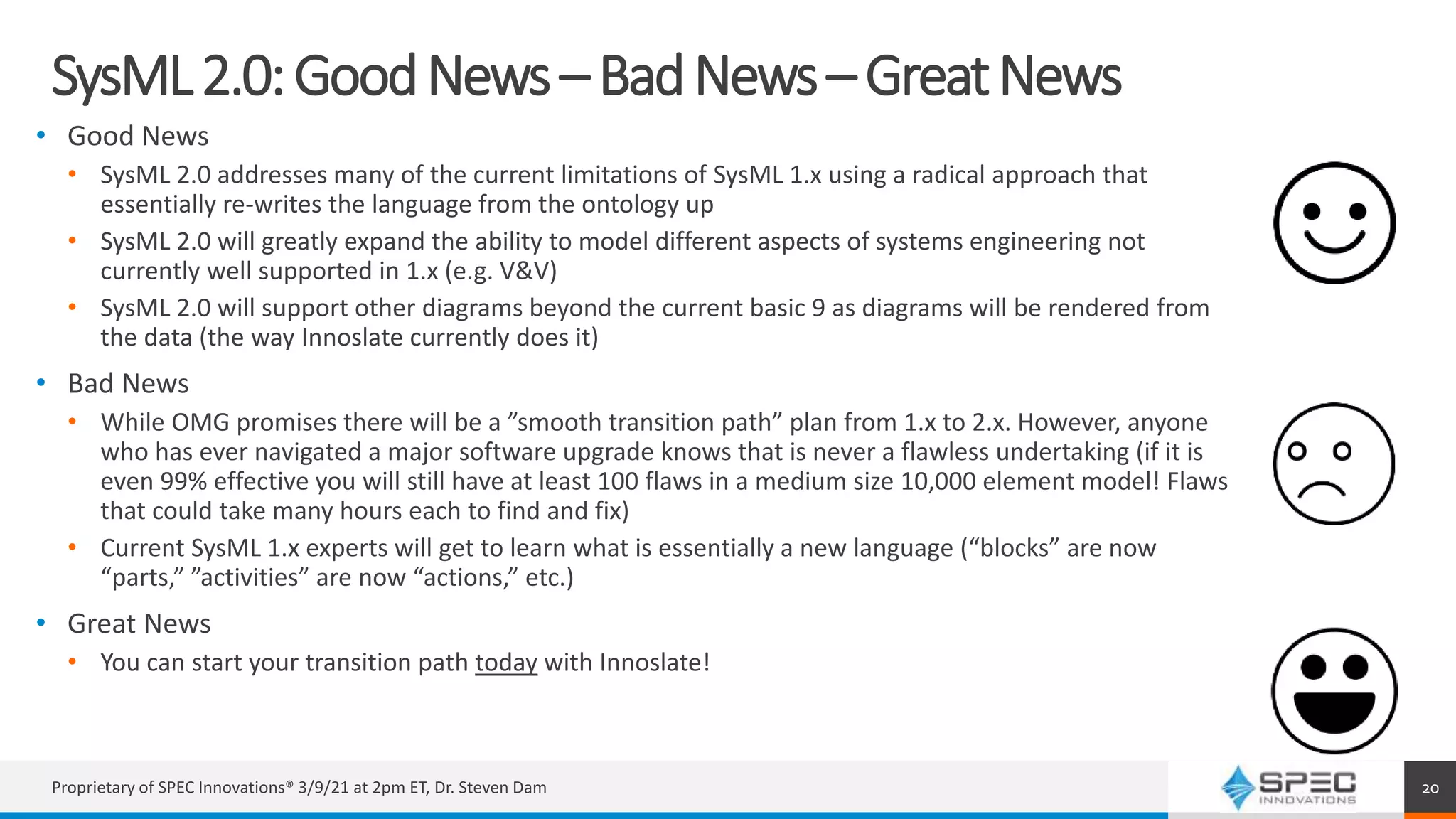 SysML2.0:GoodNews–BadNews–GreatNews
• Good News
• SysML 2.0 addresses many of the current limitations of SysML 1.x using a radical approach that
essentially re-writes the language from the ontology up
• SysML 2.0 will greatly expand the ability to model different aspects of systems engineering not
currently well supported in 1.x (e.g. V&V)
• SysML 2.0 will support other diagrams beyond the current basic 9 as diagrams will be rendered from
the data (the way Innoslate currently does it)
• Bad News
• While OMG promises there will be a ”smooth transition path” plan from 1.x to 2.x. However, anyone
who has ever navigated a major software upgrade knows that is never a flawless undertaking (if it is
even 99% effective you will still have at least 100 flaws in a medium size 10,000 element model! Flaws
that could take many hours each to find and fix)
• Current SysML 1.x experts will get to learn what is essentially a new language (“blocks” are now
“parts,” ”activities” are now “actions,” etc.)
• Great News
• You can start your transition path today with Innoslate!
Proprietary of SPEC Innovations® 3/9/21 at 2pm ET, Dr. Steven Dam 20
 