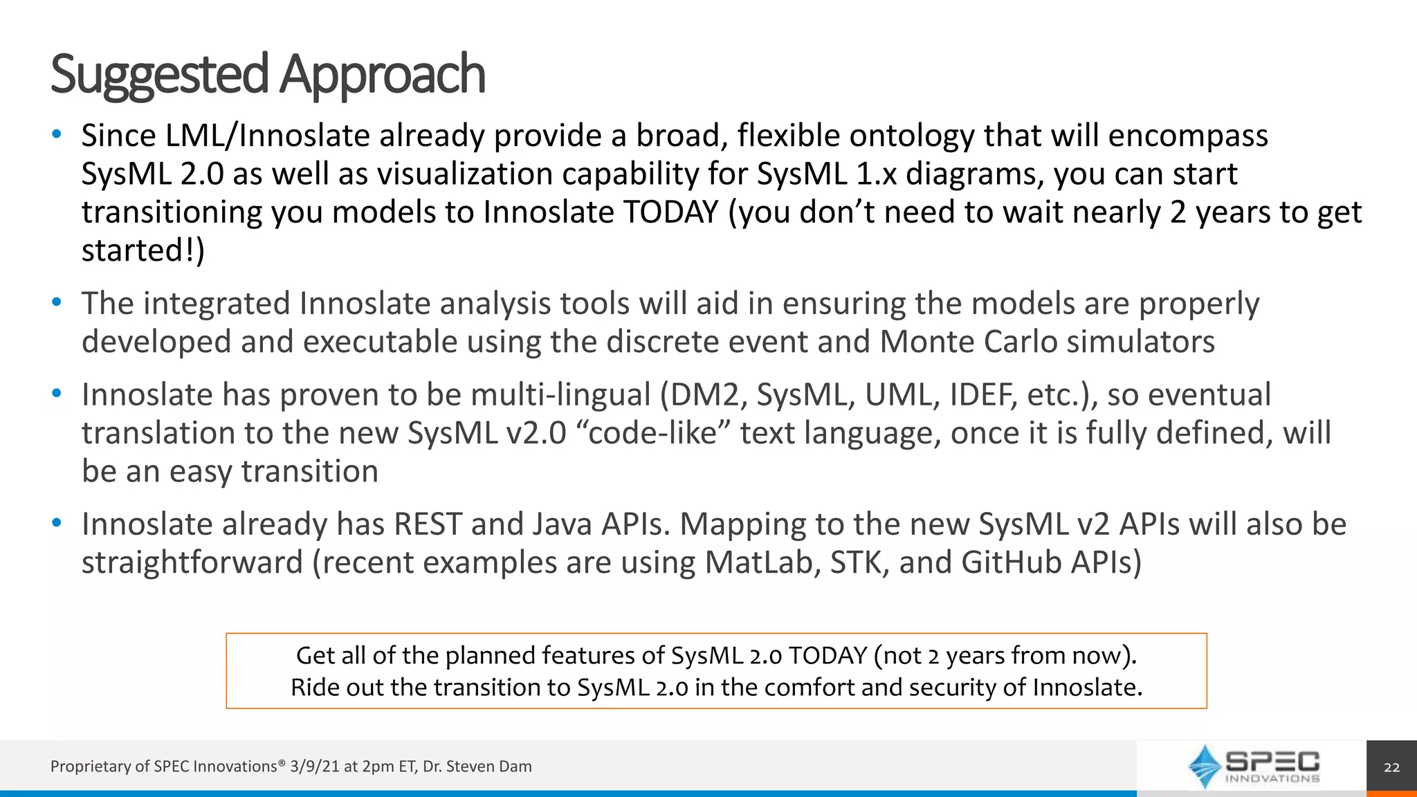SuggestedApproach
• Since LML/Innoslate already provide a broad, flexible ontology that will encompass
SysML 2.0 as well as visualization capability for SysML 1.x diagrams, you can start
transitioning you models to Innoslate TODAY (you don’t need to wait nearly 2 years to get
started!)
• The integrated Innoslate analysis tools will aid in ensuring the models are properly
developed and executable using the discrete event and Monte Carlo simulators
• Innoslate has proven to be multi-lingual (DM2, SysML, UML, IDEF, etc.), so eventual
translation to the new SysML v2.0 “code-like” text language, once it is fully defined, will
be an easy transition
• Innoslate already has REST and Java APIs. Mapping to the new SysML v2 APIs will also be
straightforward (recent examples are using MatLab, STK, and GitHub APIs)
Proprietary of SPEC Innovations® 3/9/21 at 2pm ET, Dr. Steven Dam 22
Get all of the planned features of SysML 2.0 TODAY (not 2 years from now).
Ride out the transition to SysML 2.0 in the comfort and security of Innoslate.
 